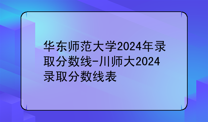 华东师范大学2024年录取分数线-川师大2024录取分数线表