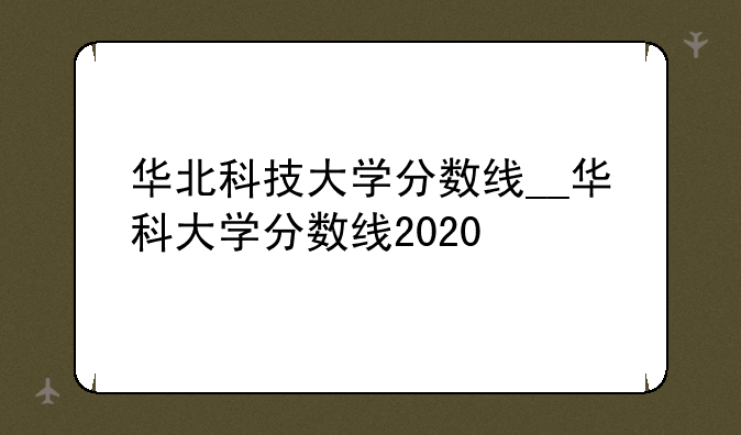 华北科技大学分数线__华科大学分数线2020